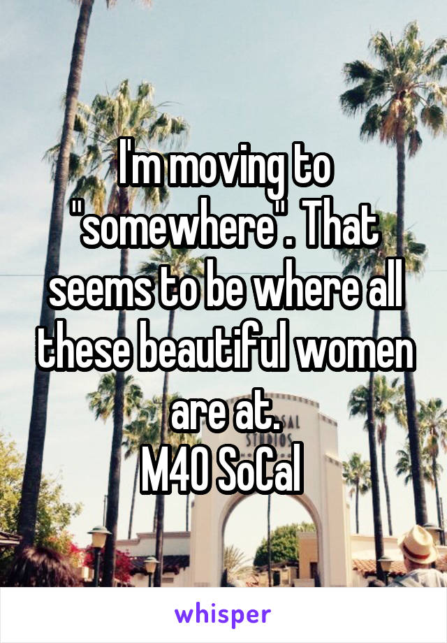 I'm moving to "somewhere". That seems to be where all these beautiful women are at.
M40 SoCal 