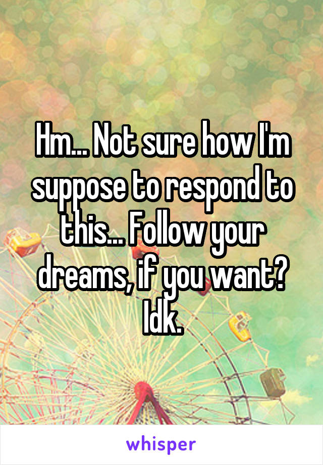 Hm... Not sure how I'm suppose to respond to this... Follow your dreams, if you want? Idk.