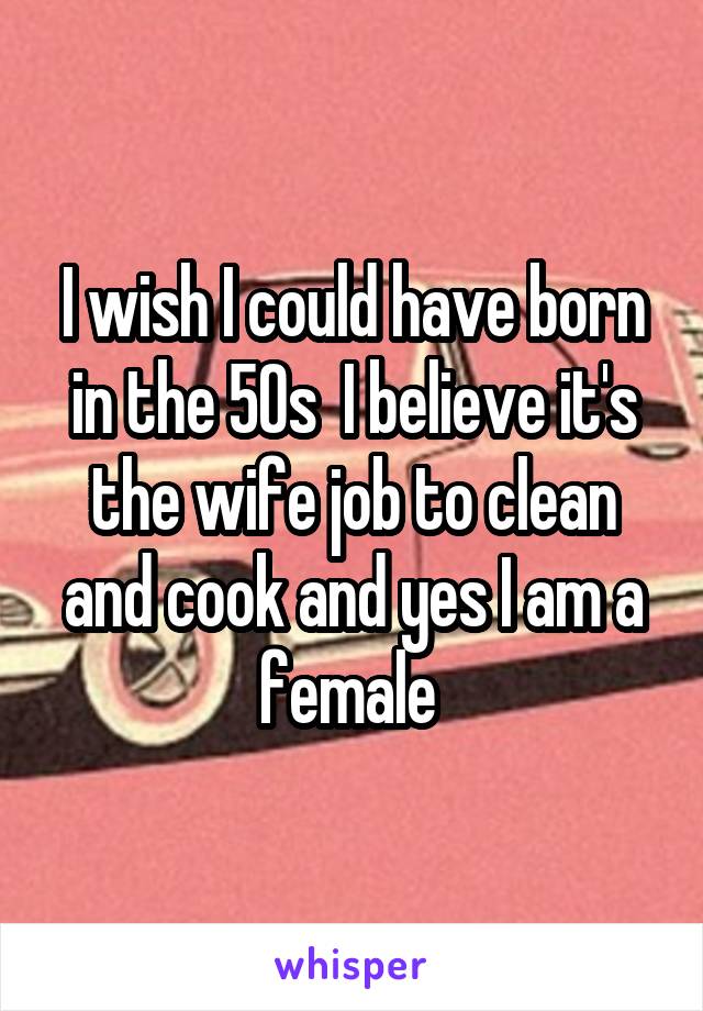 I wish I could have born in the 50s  I believe it's the wife job to clean and cook and yes I am a female 