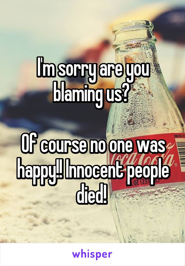 I'm sorry are you blaming us? 

Of course no one was happy!! Innocent people died! 