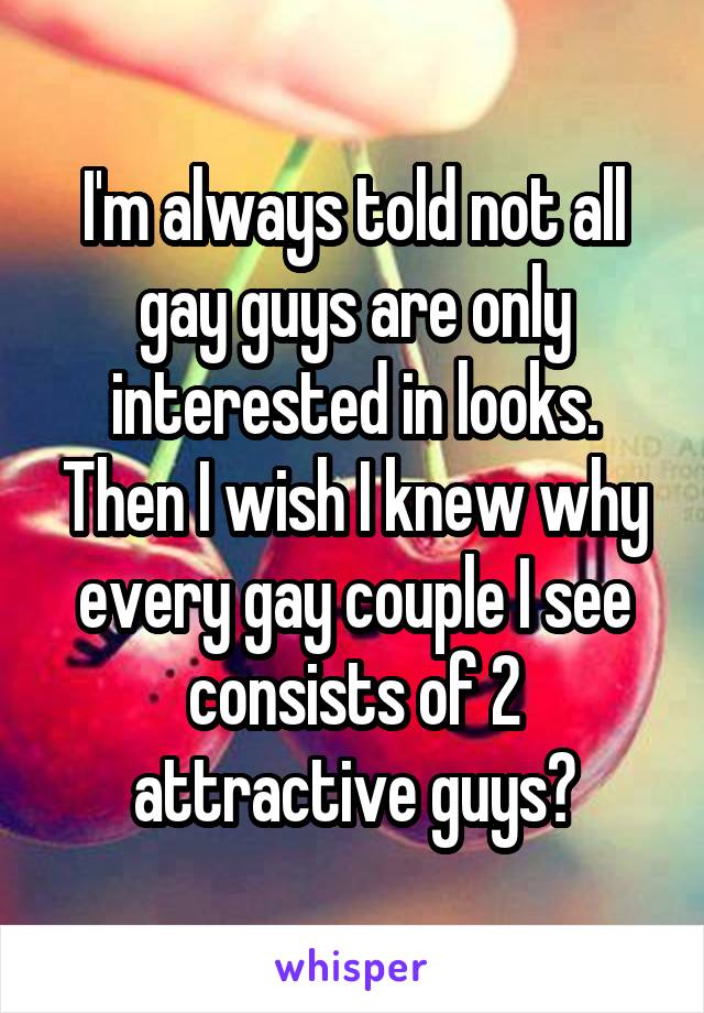 I'm always told not all gay guys are only interested in looks. Then I wish I knew why every gay couple I see consists of 2 attractive guys?