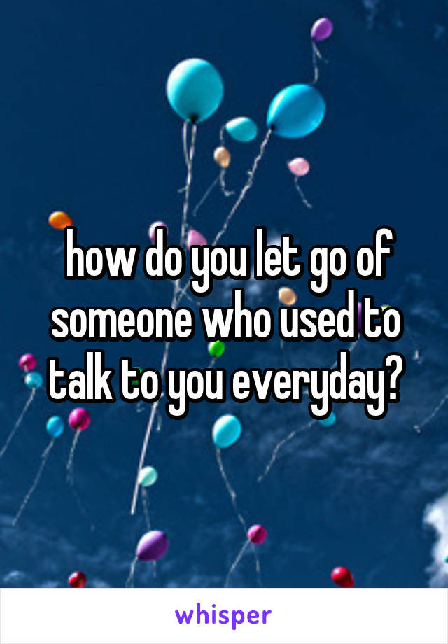  how do you let go of someone who used to talk to you everyday?