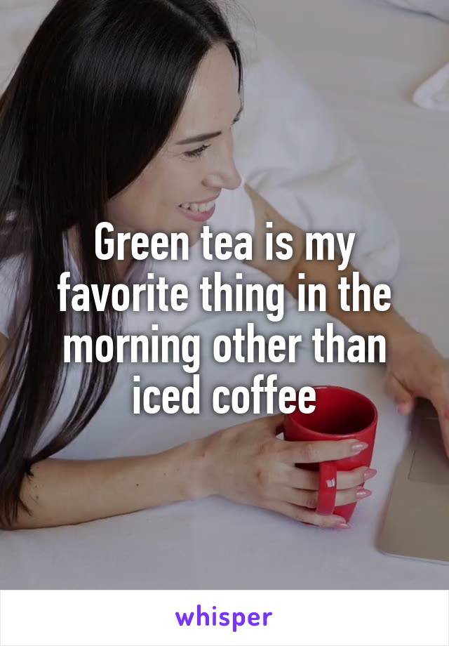 Green tea is my favorite thing in the morning other than iced coffee