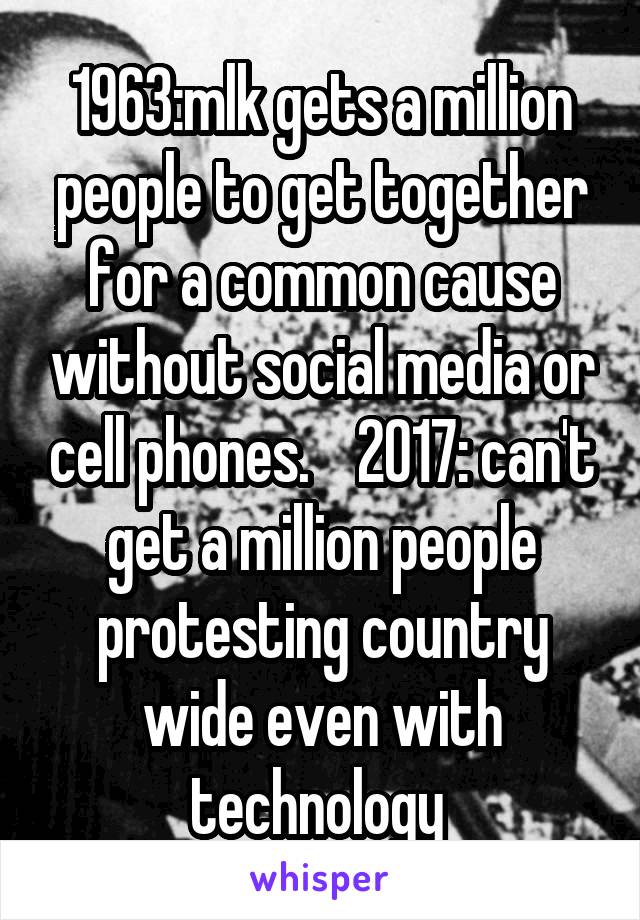 1963:mlk gets a million people to get together for a common cause without social media or cell phones.    2017: can't get a million people protesting country wide even with technology 