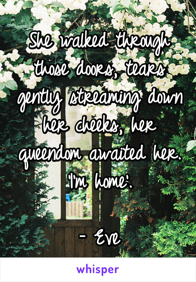 She walked through those doors, tears gently streaming down her cheeks, her queendom awaited her.
'I'm home'.

- Eve