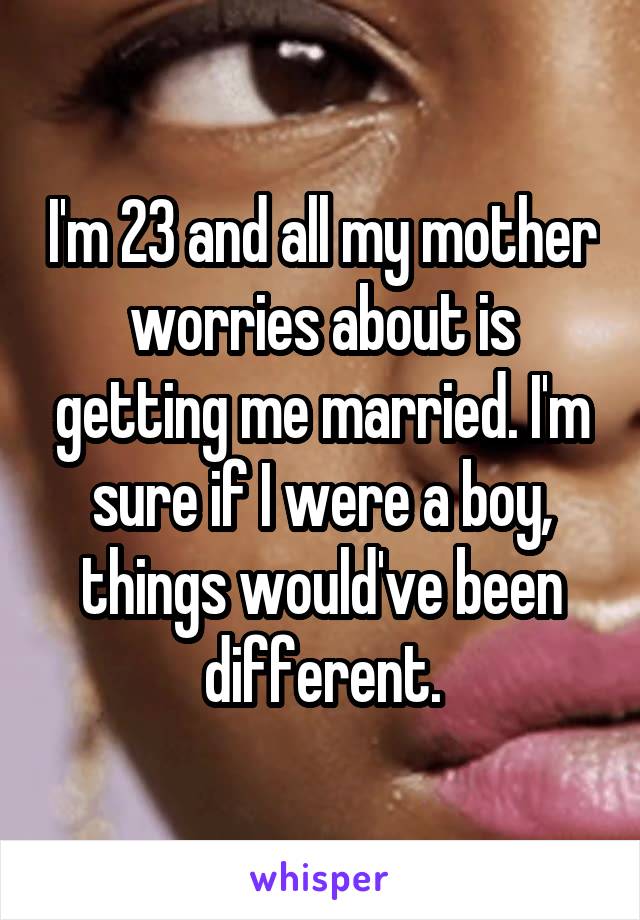 I'm 23 and all my mother worries about is getting me married. I'm sure if I were a boy, things would've been different.