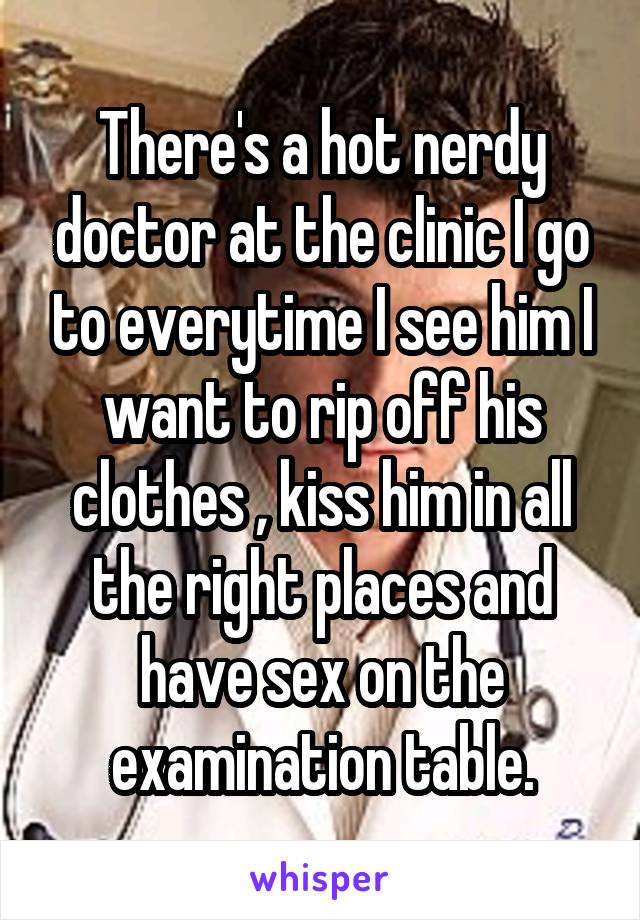 There's a hot nerdy doctor at the clinic I go to everytime I see him I want to rip off his clothes , kiss him in all the right places and have sex on the examination table.