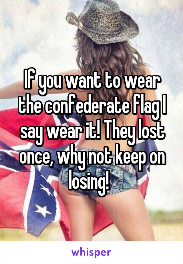 If you want to wear the confederate flag I say wear it! They lost once, why not keep on losing!  