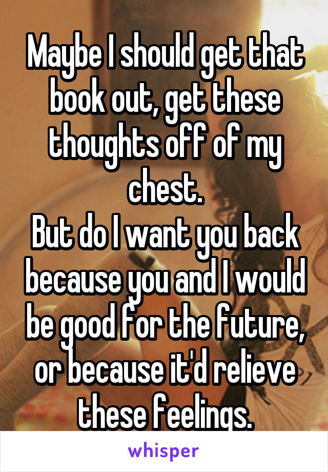 Maybe I should get that book out, get these thoughts off of my chest.
But do I want you back because you and I would be good for the future, or because it'd relieve these feelings.