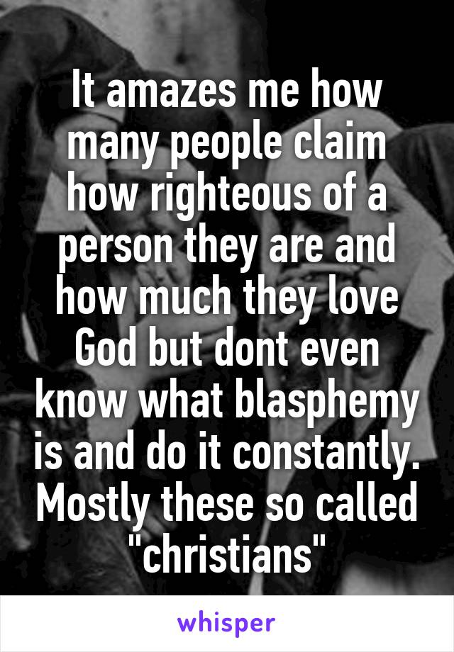 It amazes me how many people claim how righteous of a person they are and how much they love God but dont even know what blasphemy is and do it constantly. Mostly these so called "christians"