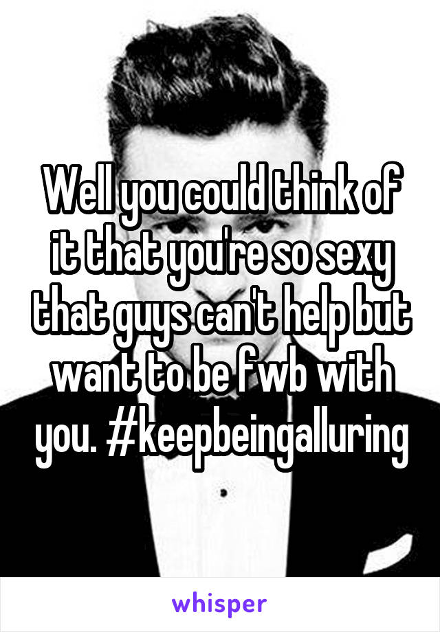 Well you could think of it that you're so sexy that guys can't help but want to be fwb with you. #keepbeingalluring