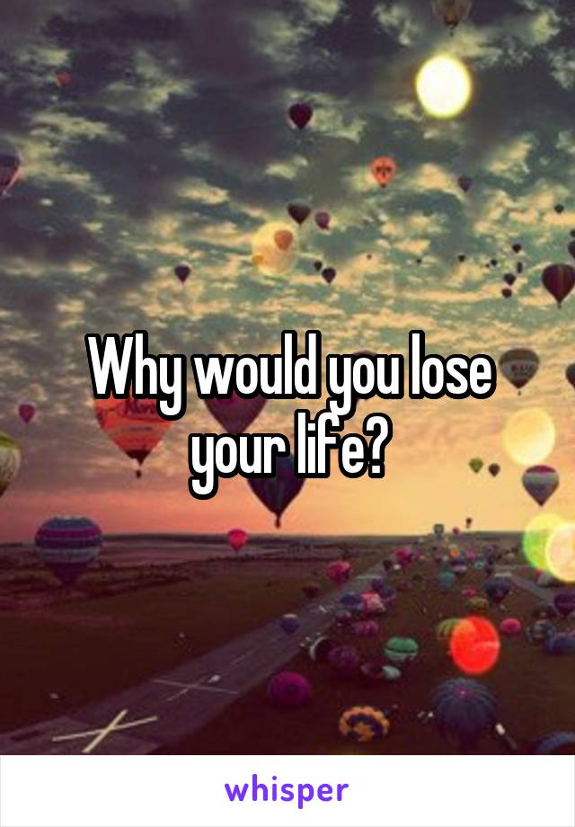 Why would you lose your life?