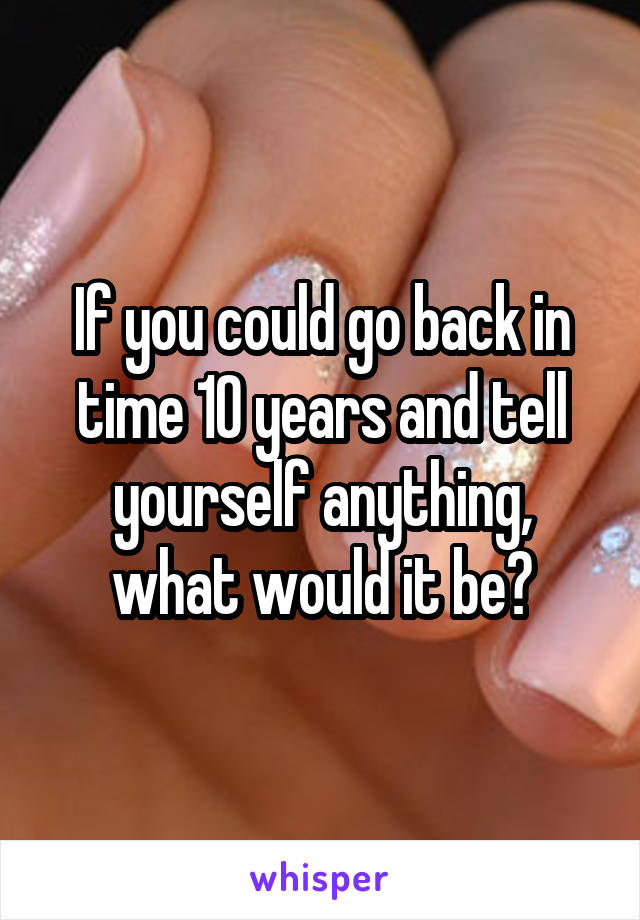 If you could go back in time 10 years and tell yourself anything, what would it be?