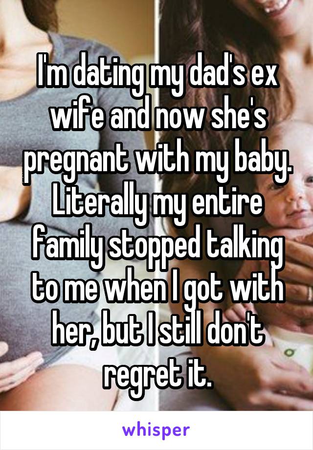 I'm dating my dad's ex wife and now she's pregnant with my baby. Literally my entire family stopped talking to me when I got with her, but I still don't regret it.