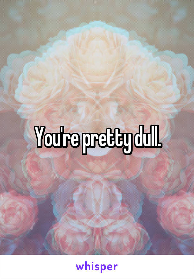 You're pretty dull.