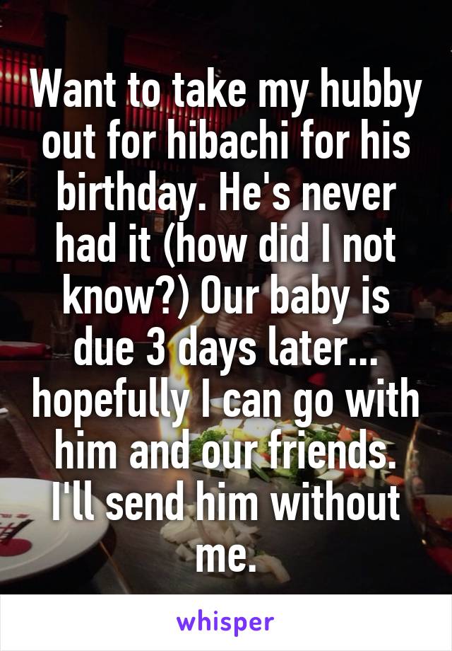 Want to take my hubby out for hibachi for his birthday. He's never had it (how did I not know?) Our baby is due 3 days later... hopefully I can go with him and our friends. I'll send him without me.