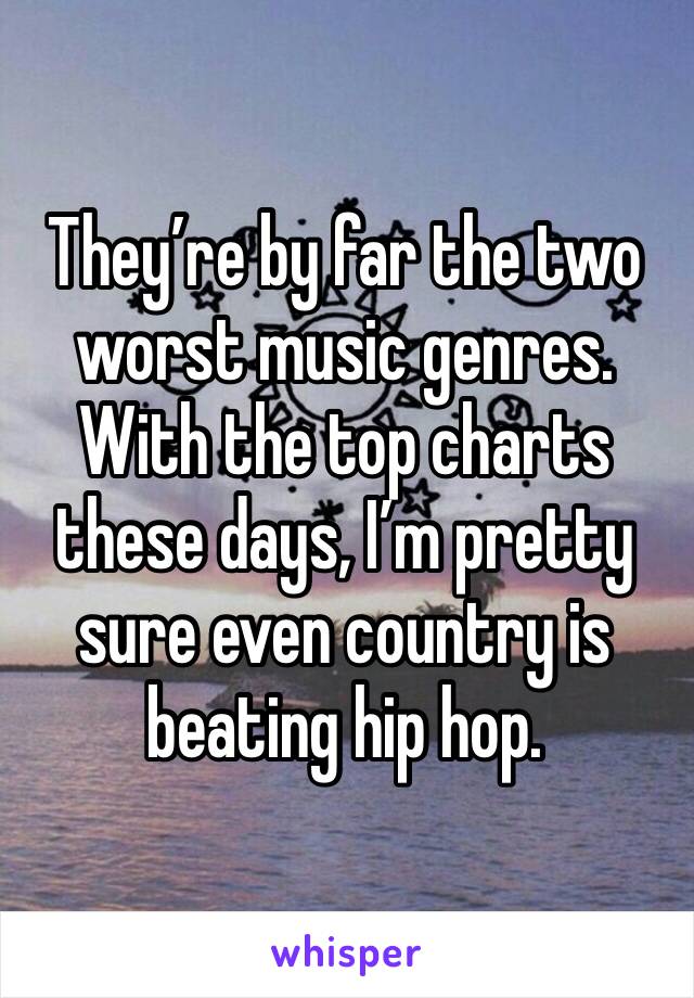 They’re by far the two worst music genres. 
With the top charts these days, I’m pretty sure even country is beating hip hop.