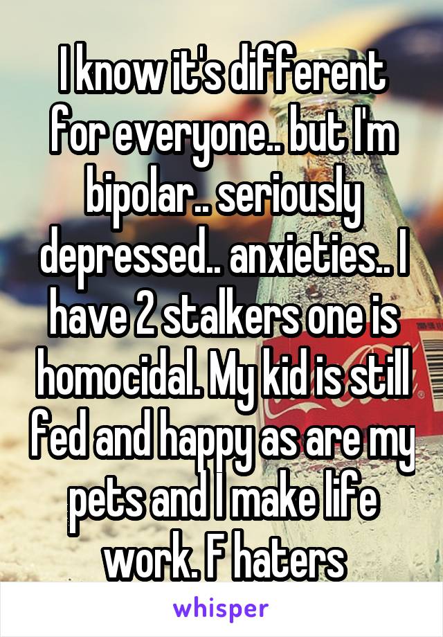 I know it's different for everyone.. but I'm bipolar.. seriously depressed.. anxieties.. I have 2 stalkers one is homocidal. My kid is still fed and happy as are my pets and I make life work. F haters