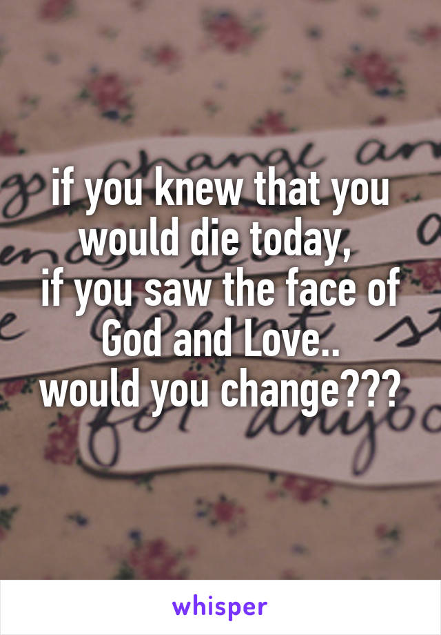 if you knew that you would die today, 
if you saw the face of God and Love..
would you change???
