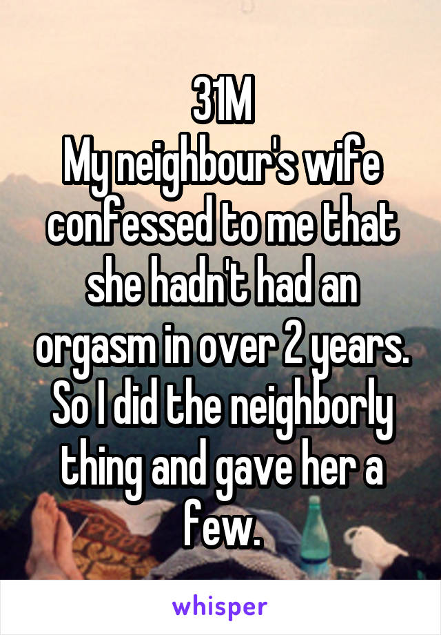 31M
My neighbour's wife confessed to me that she hadn't had an orgasm in over 2 years.
So I did the neighborly thing and gave her a few.
