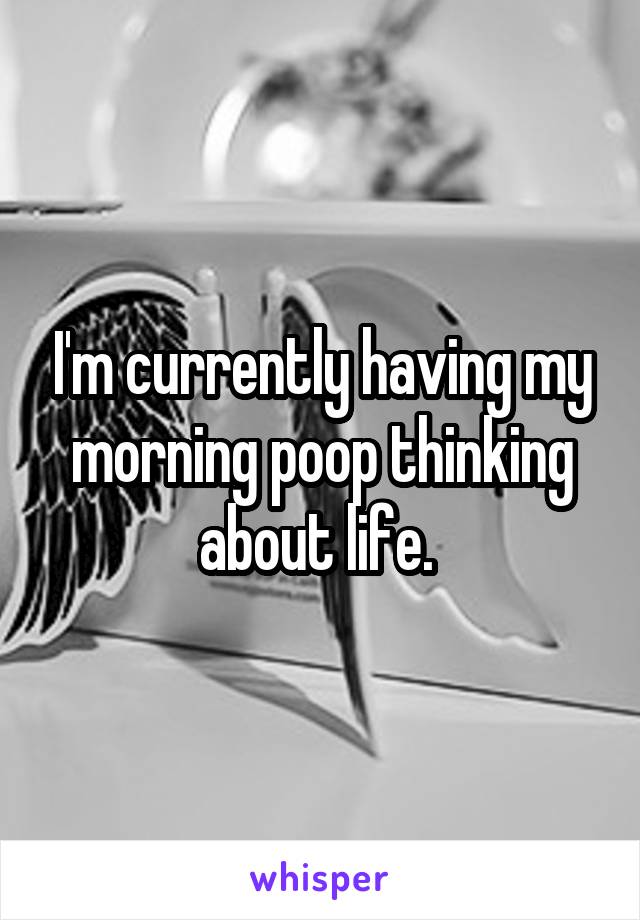 I'm currently having my morning poop thinking about life. 