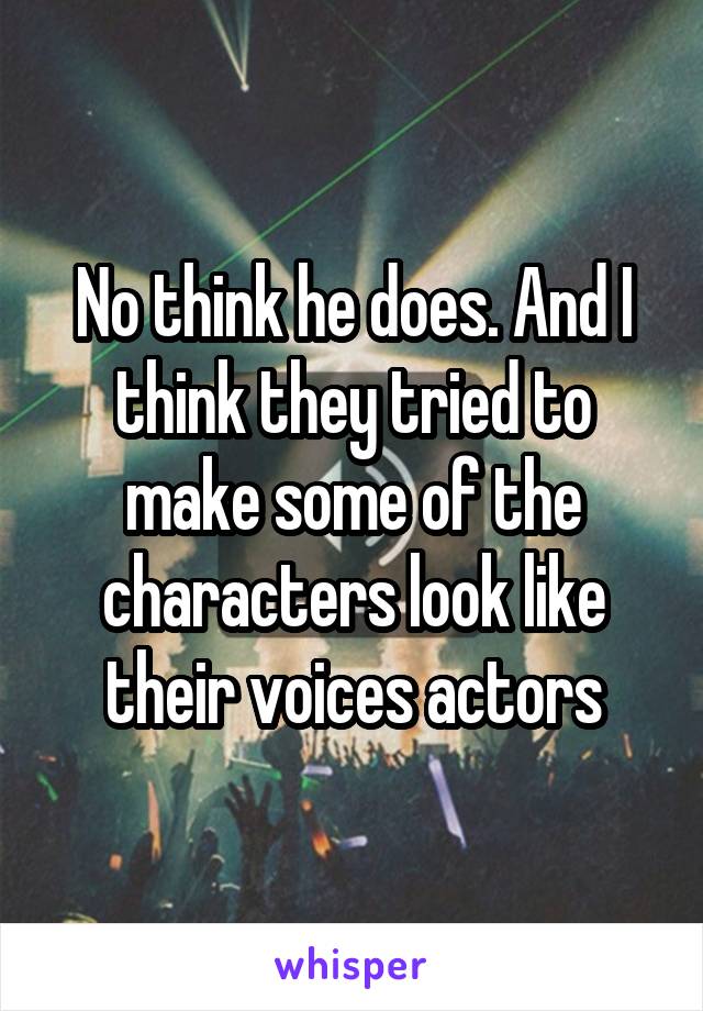 No think he does. And I think they tried to make some of the characters look like their voices actors