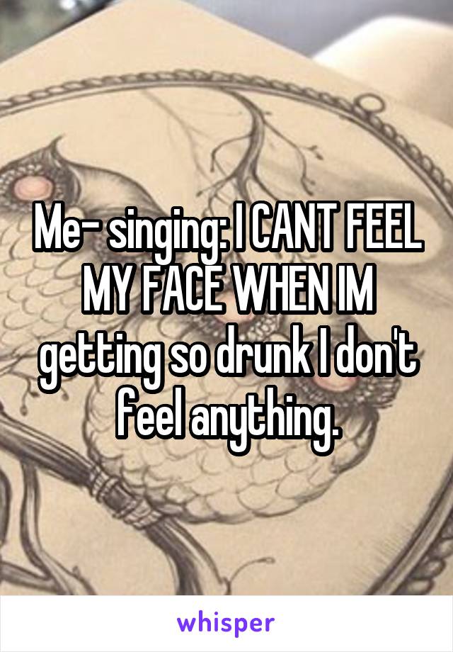 Me- singing: I CANT FEEL MY FACE WHEN IM getting so drunk I don't feel anything.