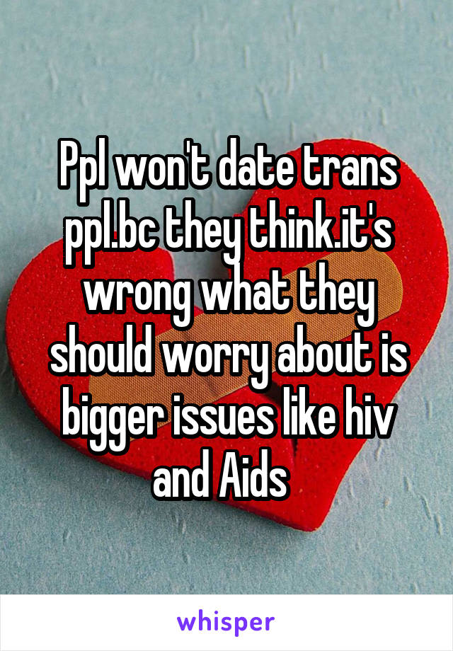 Ppl won't date trans ppl.bc they think.it's wrong what they should worry about is bigger issues like hiv and Aids  