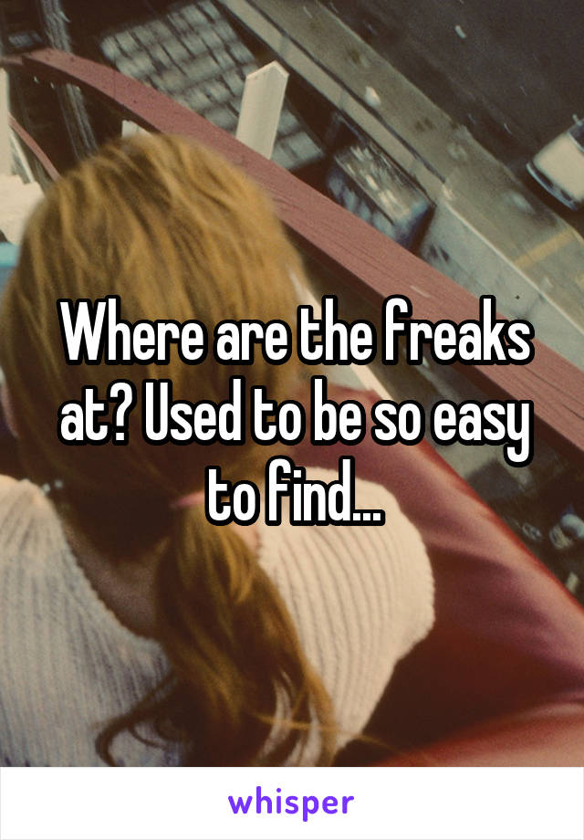 Where are the freaks at? Used to be so easy to find...