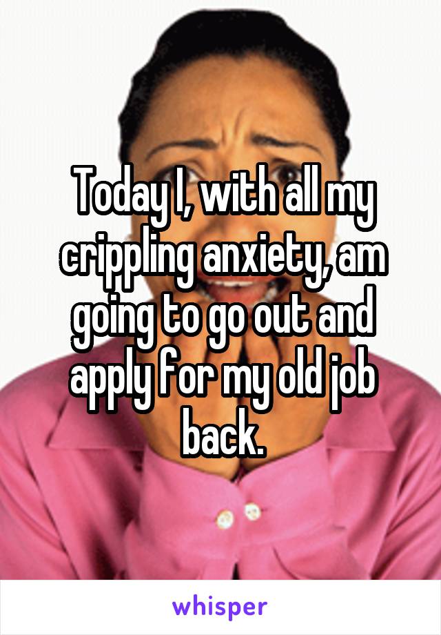 Today I, with all my crippling anxiety, am going to go out and apply for my old job back.