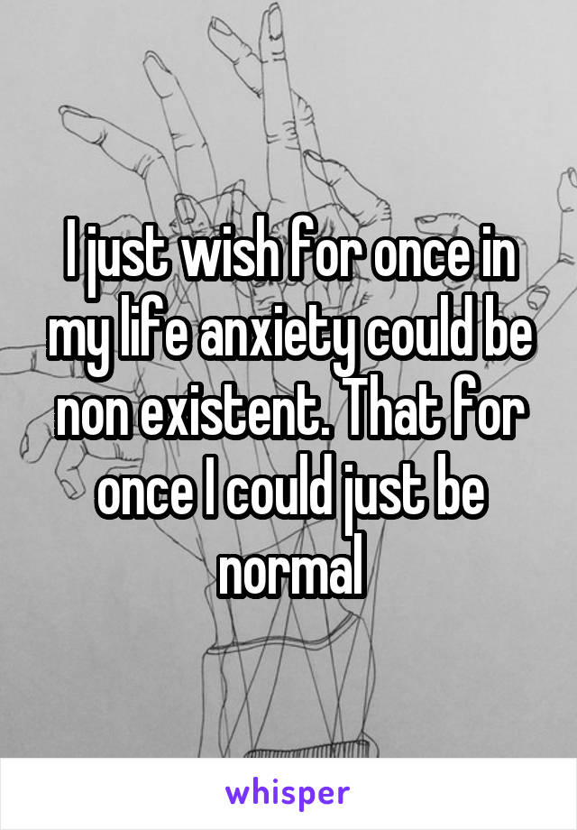 I just wish for once in my life anxiety could be non existent. That for once I could just be normal