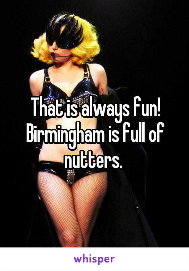 That is always fun! Birmingham is full of nutters. 