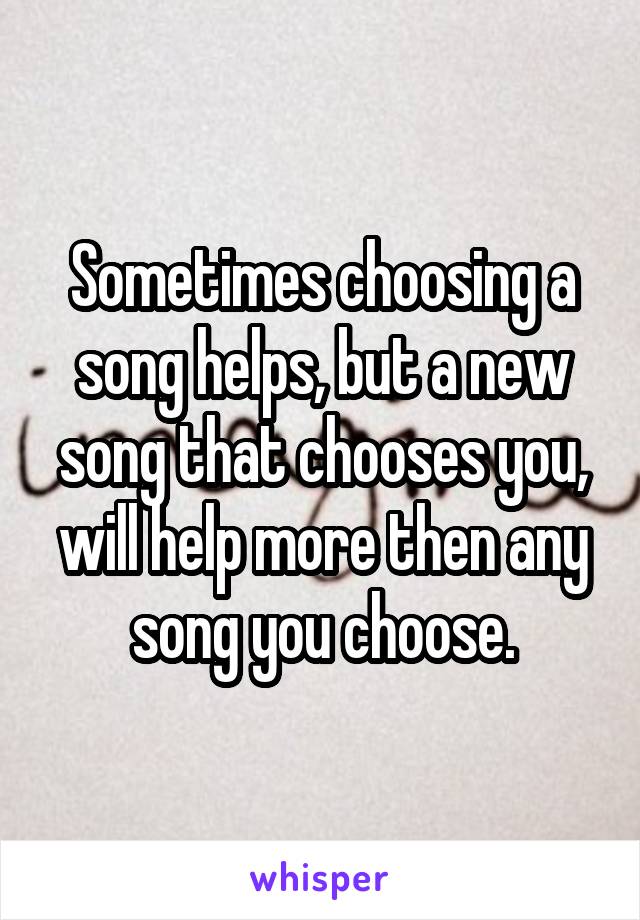 Sometimes choosing a song helps, but a new song that chooses you, will help more then any song you choose.