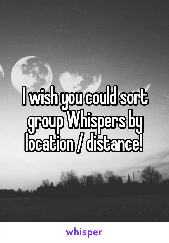 I wish you could sort group Whispers by location / distance! 