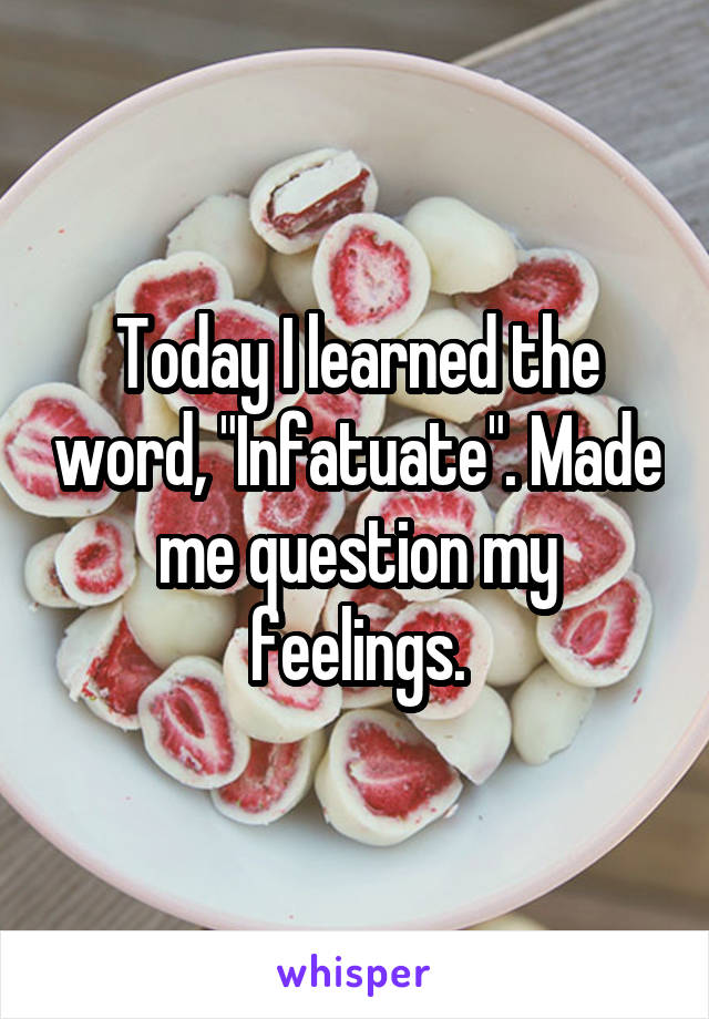 Today I learned the word, "Infatuate". Made me question my feelings.