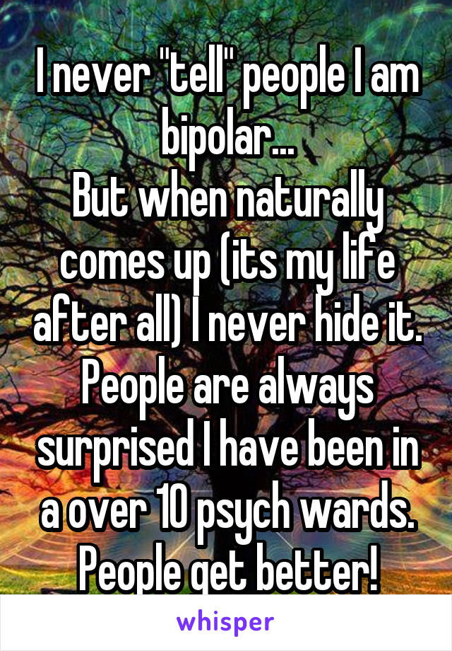 I never "tell" people I am bipolar...
But when naturally comes up (its my life after all) I never hide it. People are always surprised I have been in a over 10 psych wards.
People get better!