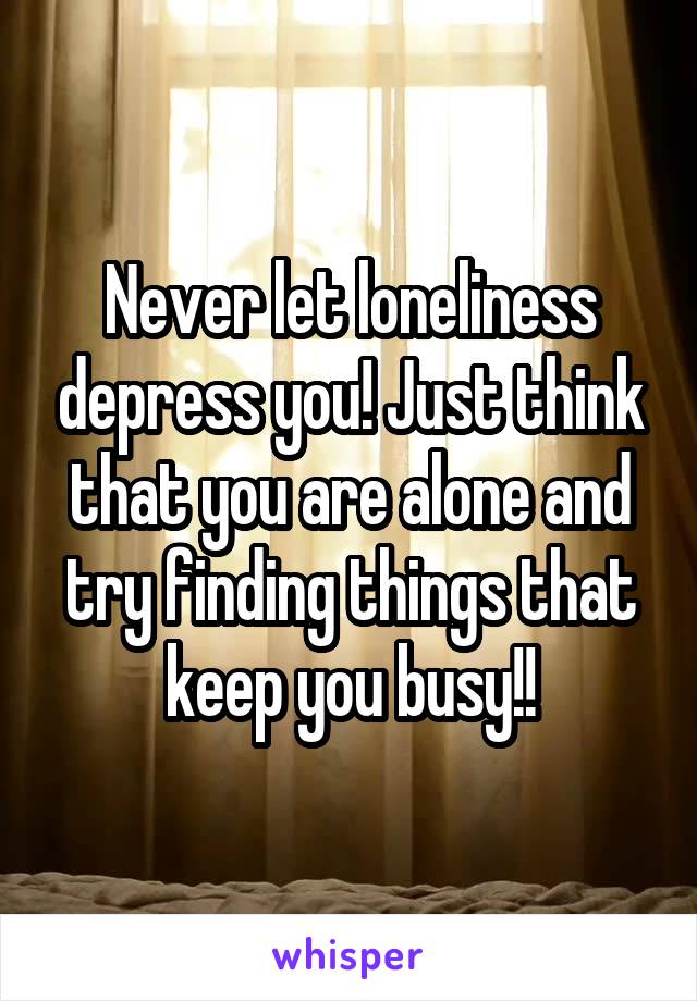 Never let loneliness depress you! Just think that you are alone and try finding things that keep you busy!!