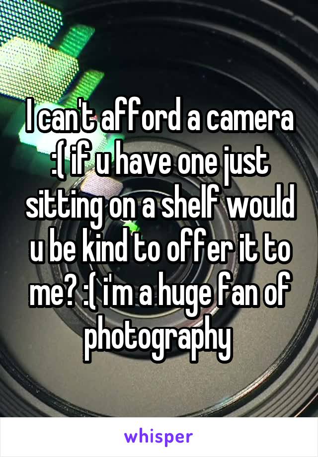 I can't afford a camera :( if u have one just sitting on a shelf would u be kind to offer it to me? :( i'm a huge fan of photography 