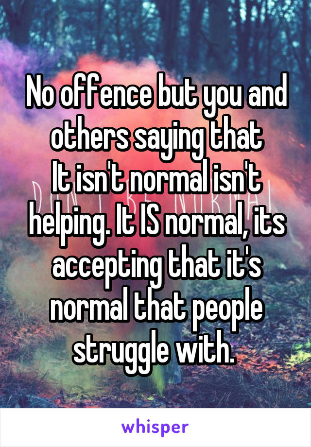 No offence but you and others saying that
It isn't normal isn't helping. It IS normal, its accepting that it's normal that people struggle with. 