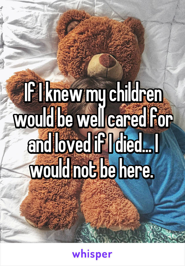 If I knew my children would be well cared for and loved if I died... I would not be here. 