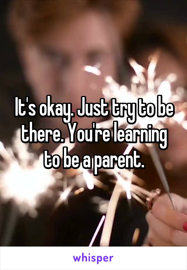 It's okay. Just try to be there. You're learning to be a parent.