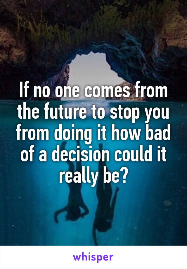 If no one comes from the future to stop you from doing it how bad of a decision could it really be?