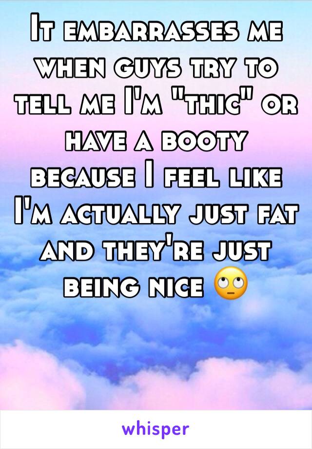 It embarrasses me when guys try to tell me I'm "thic" or have a booty because I feel like I'm actually just fat and they're just being nice 🙄