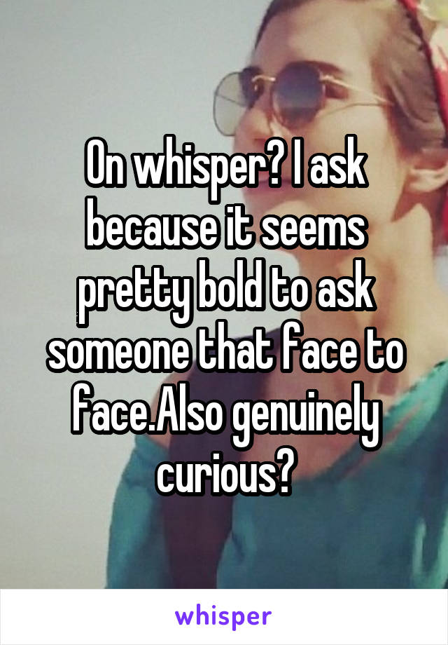 On whisper? I ask because it seems pretty bold to ask someone that face to face.Also genuinely curious?