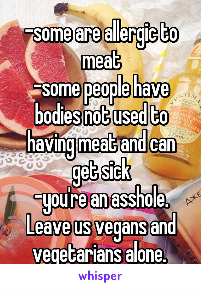 -some are allergic to meat
-some people have bodies not used to having meat and can get sick
-you're an asshole. Leave us vegans and vegetarians alone. 