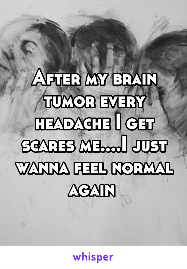 After my brain tumor every headache I get scares me....I just wanna feel normal again 