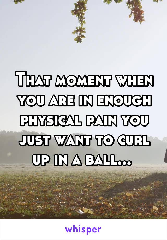 That moment when you are in enough physical pain you just want to curl up in a ball... 