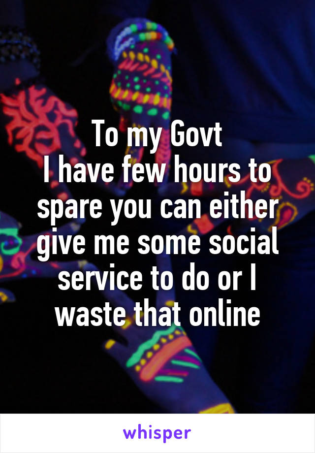 To my Govt
I have few hours to spare you can either give me some social service to do or I waste that online