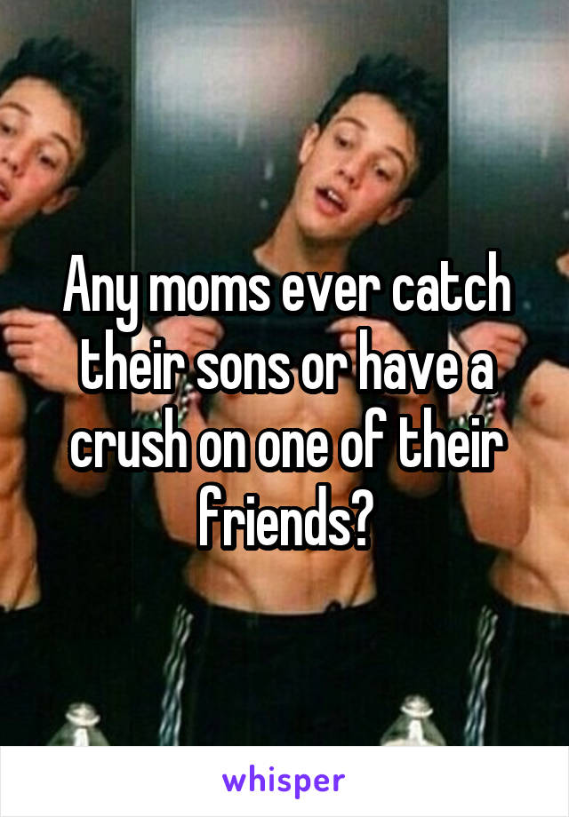 Any moms ever catch their sons or have a crush on one of their friends?