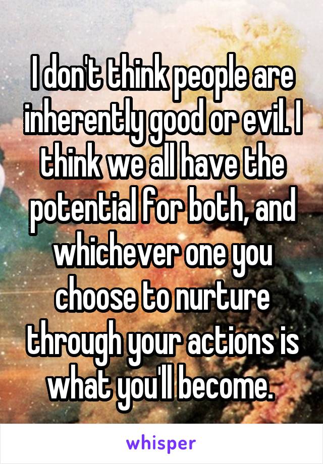 I don't think people are inherently good or evil. I think we all have the potential for both, and whichever one you choose to nurture through your actions is what you'll become. 